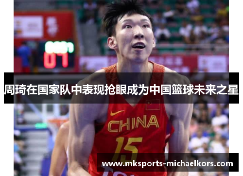 周琦在国家队中表现抢眼成为中国篮球未来之星