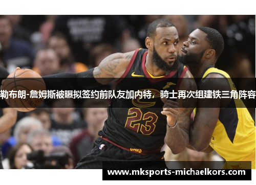 勒布朗-詹姆斯被曝拟签约前队友加内特，骑士再次组建铁三角阵容