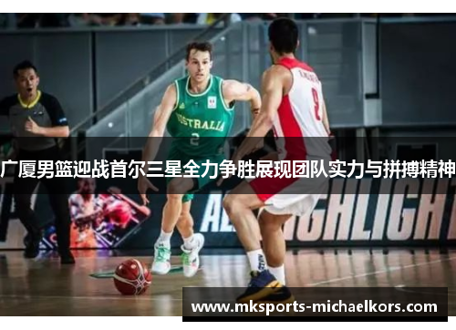 广厦男篮迎战首尔三星全力争胜展现团队实力与拼搏精神